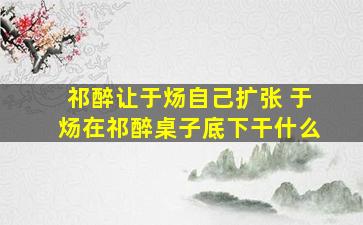 祁醉让于炀自己扩张 于炀在祁醉桌子底下干什么